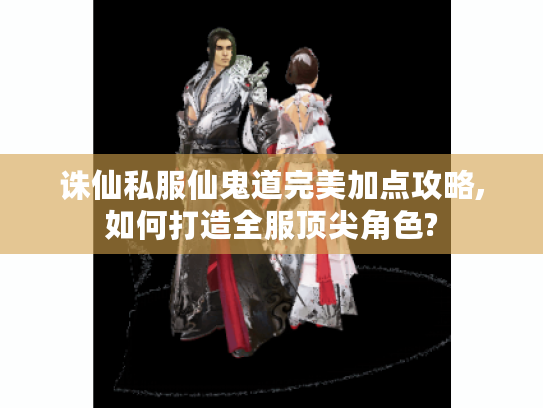 诛仙私服仙鬼道完美加点攻略,如何打造全服顶尖角色?