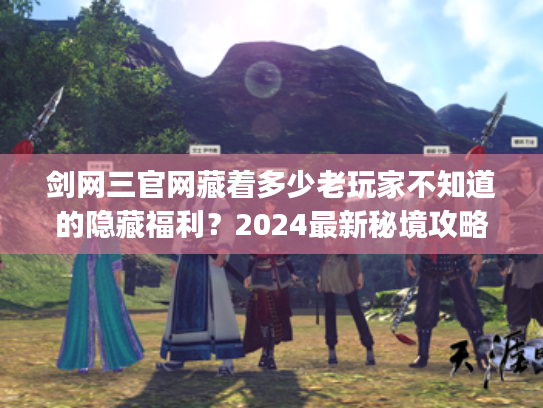 剑网三官网藏着多少老玩家不知道的隐藏福利？2024最新秘境攻略&门派调整全解析
