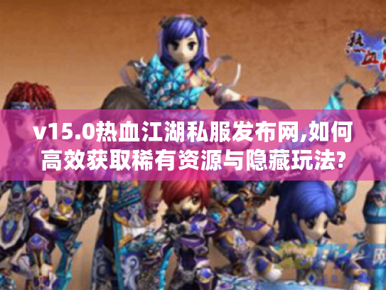 v15.0热血江湖私服发布网,如何高效获取稀有资源与隐藏玩法?
