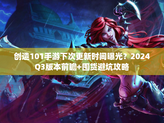 创造101手游下次更新时间曝光？2024Q3版本前瞻+囤货避坑攻略