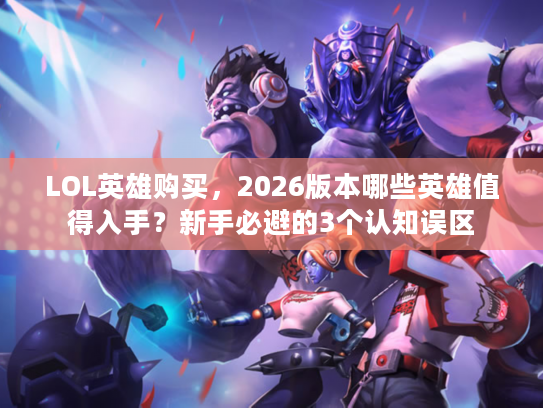 LOL英雄购买，2026版本哪些英雄值得入手？新手必避的3个认知误区