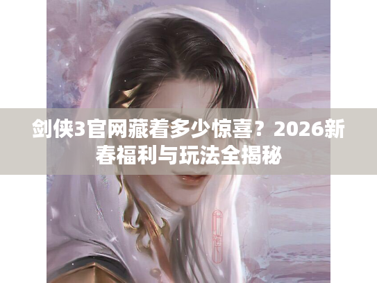 剑侠3官网藏着多少惊喜？2026新春福利与玩法全揭秘