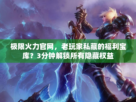 极限火力官网，老玩家私藏的福利宝库？3分钟解锁所有隐藏权益