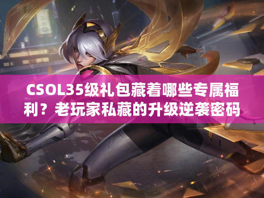 CSOL35级礼包藏着哪些专属福利？老玩家私藏的升级逆袭密码