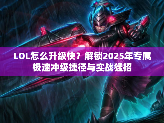 LOL怎么升级快？解锁2025年专属极速冲级捷径与实战猛招