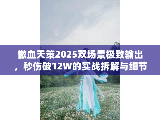 傲血天策2025双场景极致输出，秒伤破12W的实战拆解与细节优化