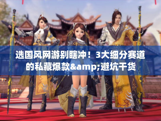 选国风网游别瞎冲！3大细分赛道的私藏爆款&避坑干货