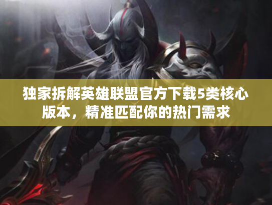 独家拆解英雄联盟官方下载5类核心版本，精准匹配你的热门需求