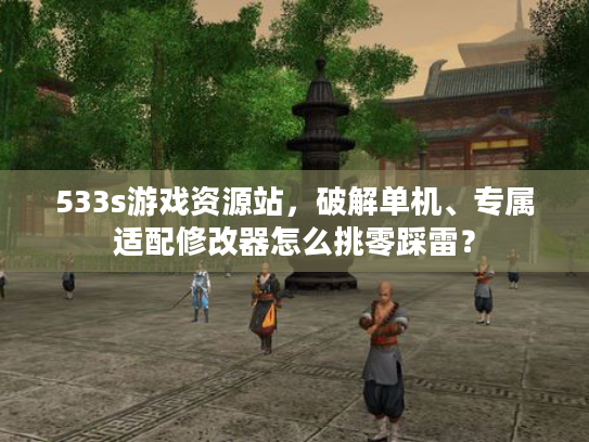 533s游戏资源站，破解单机、专属适配修改器怎么挑零踩雷？