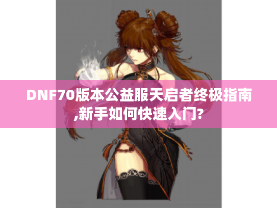 DNF70版本公益服天启者终极指南,新手如何快速入门?