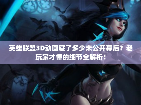 英雄联盟3D动画藏了多少未公开幕后？老玩家才懂的细节全解析！