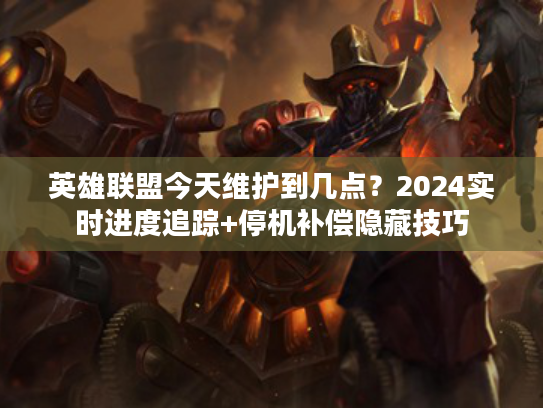 英雄联盟今天维护到几点？2024实时进度追踪+停机补偿隐藏技巧