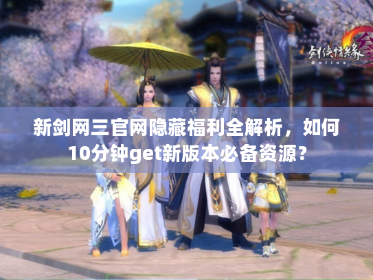 新剑网三官网隐藏福利全解析，如何10分钟get新版本必备资源？