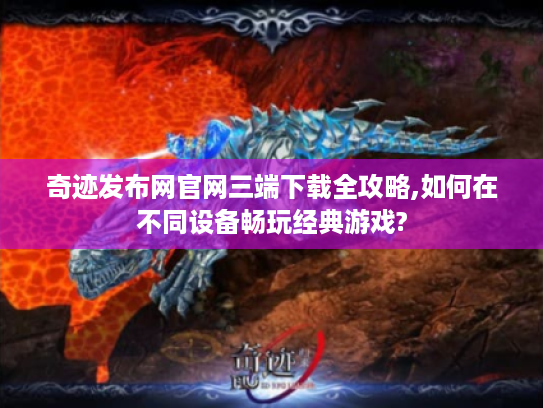 奇迹发布网官网三端下载全攻略,如何在不同设备畅玩经典游戏?