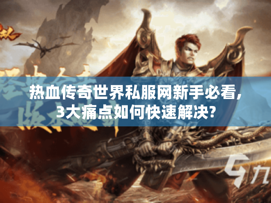 热血传奇世界私服网新手必看,3大痛点如何快速解决?