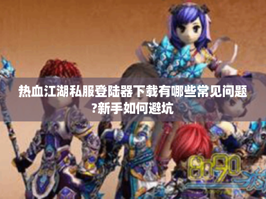 热血江湖私服登陆器下载有哪些常见问题?新手如何避坑