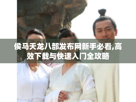侯马天龙八部发布网新手必看,高效下载与快速入门全攻略