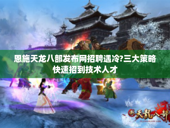 恩施天龙八部发布网招聘遇冷?三大策略快速招到技术人才