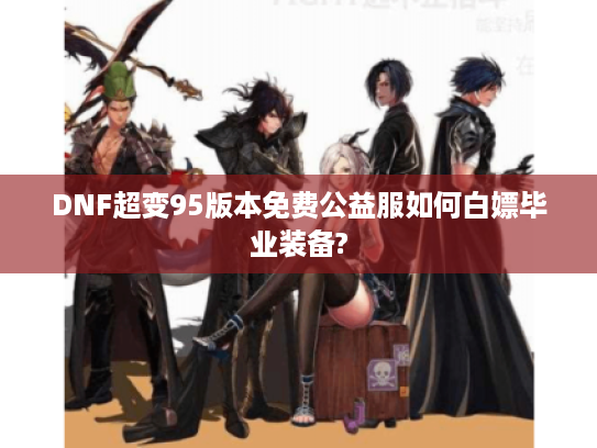 DNF超变95版本免费公益服如何白嫖毕业装备?