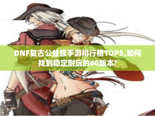 DNF复古公益服手游排行榜TOP5,如何找到稳定耐玩的60版本?
