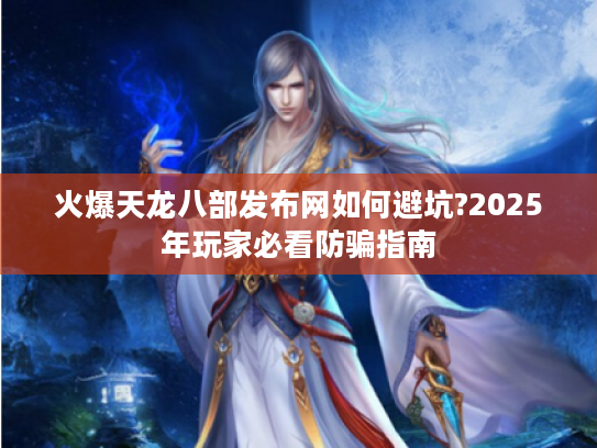 火爆天龙八部发布网如何避坑?2025年玩家必看防骗指南