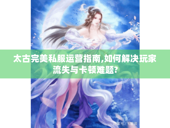 太古完美私服运营指南,如何解决玩家流失与卡顿难题?