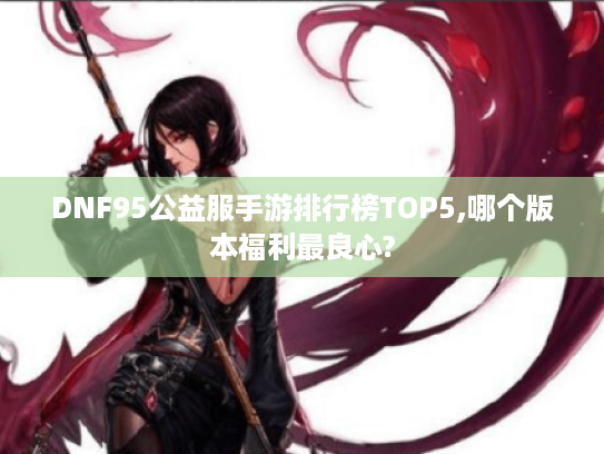 DNF95公益服手游排行榜TOP5,哪个版本福利最良心?