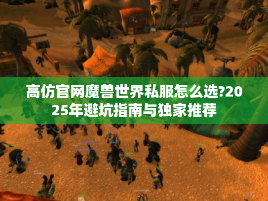 高仿官网魔兽世界私服怎么选?2025年避坑指南与独家推荐