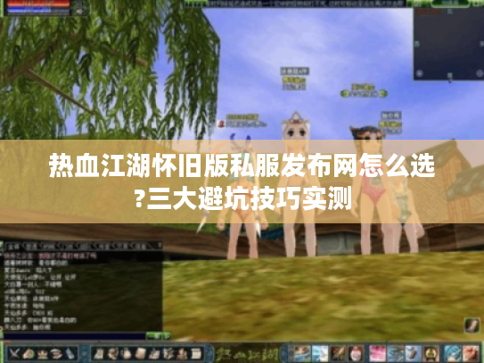 热血江湖怀旧版私服发布网怎么选?三大避坑技巧实测
