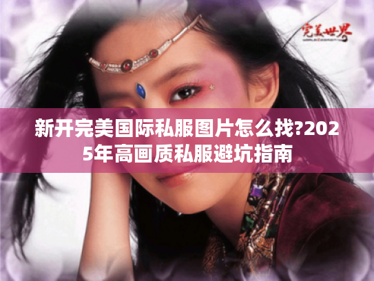 新开完美国际私服图片怎么找?2025年高画质私服避坑指南