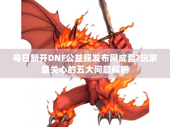 每日新开DNF公益服发布网成套?玩家最关心的五大问题解析