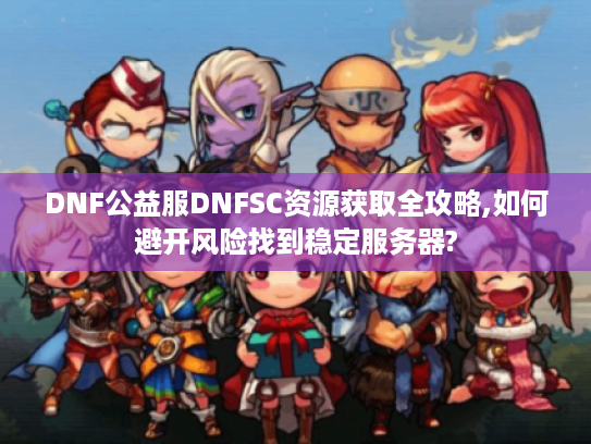 DNF公益服DNFSC资源获取全攻略,如何避开风险找到稳定服务器?