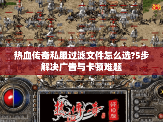 热血传奇私服过滤文件怎么选?5步解决广告与卡顿难题