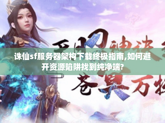 诛仙sf服务器架构下载终极指南,如何避开资源陷阱找到纯净端?