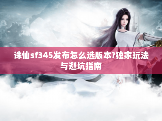 诛仙sf345发布怎么选版本?独家玩法与避坑指南