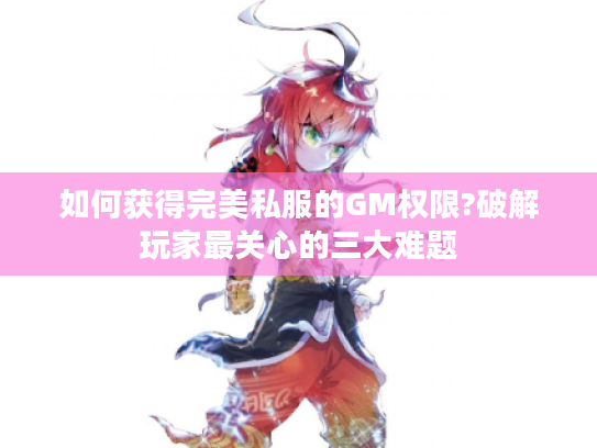 如何获得完美私服的GM权限?破解玩家最关心的三大难题