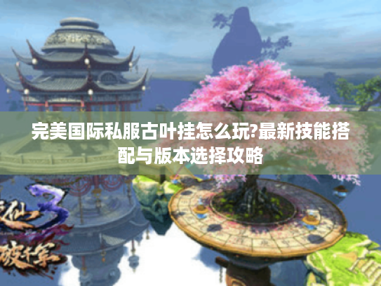 完美国际私服古叶挂怎么玩?最新技能搭配与版本选择攻略