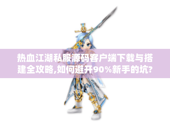 热血江湖私服源码客户端下载与搭建全攻略,如何避开90%新手的坑?