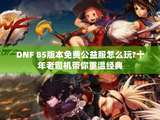 DNF 85版本免费公益服怎么玩?十年老司机带你重温经典