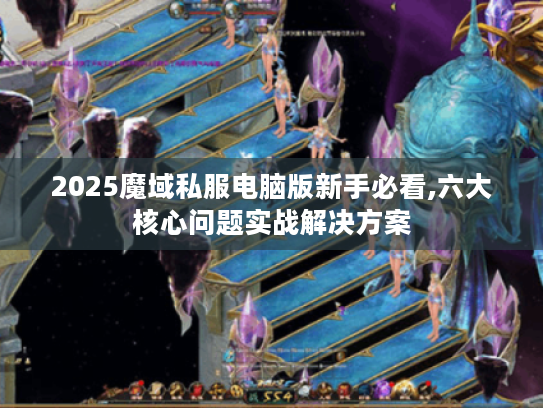 2025魔域私服电脑版新手必看,六大核心问题实战解决方案