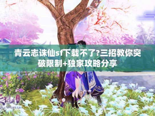 青云志诛仙sf下载不了?三招教你突破限制+独家攻略分享