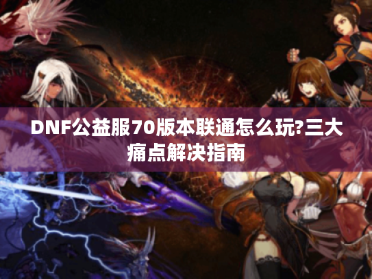 DNF公益服70版本联通怎么玩?三大痛点解决指南