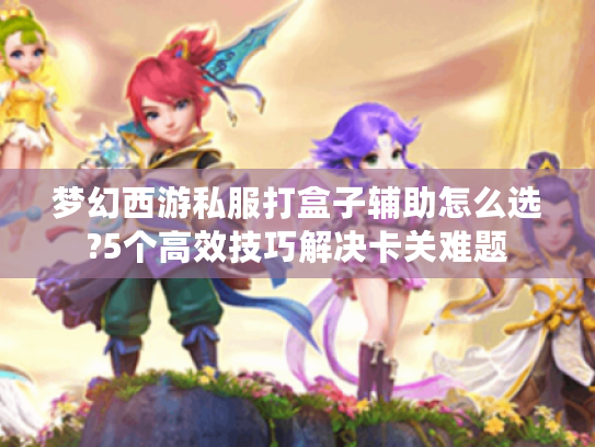 梦幻西游私服打盒子辅助怎么选?5个高效技巧解决卡关难题