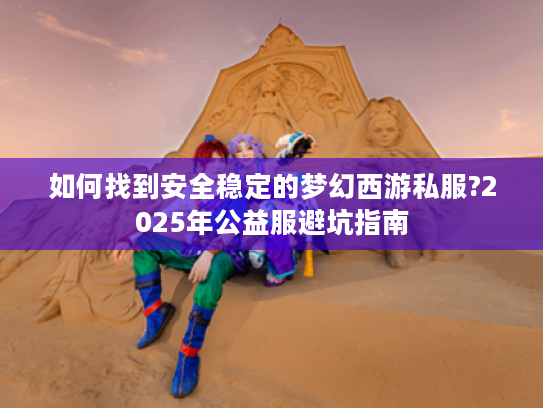 如何找到安全稳定的梦幻西游私服?2025年公益服避坑指南