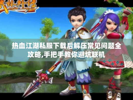 热血江湖私服下载后解压常见问题全攻略,手把手教你避坑联机
