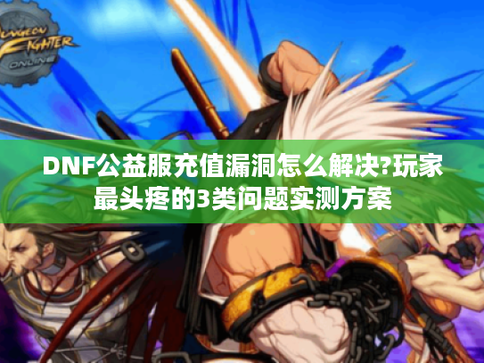 DNF公益服充值漏洞怎么解决?玩家最头疼的3类问题实测方案