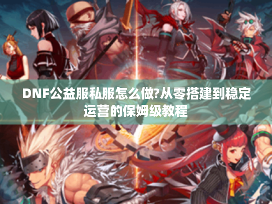 DNF公益服私服怎么做?从零搭建到稳定运营的保姆级教程