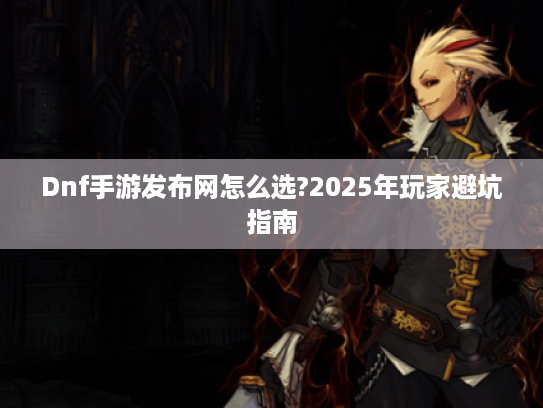 Dnf手游发布网怎么选?2025年玩家避坑指南