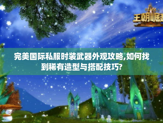 完美国际私服时装武器外观攻略,如何找到稀有造型与搭配技巧?