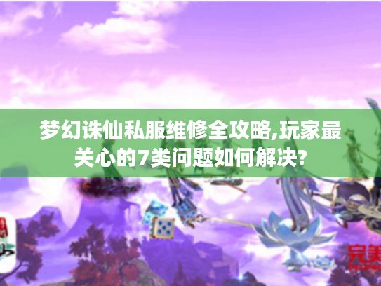 梦幻诛仙私服维修全攻略,玩家最关心的7类问题如何解决?
